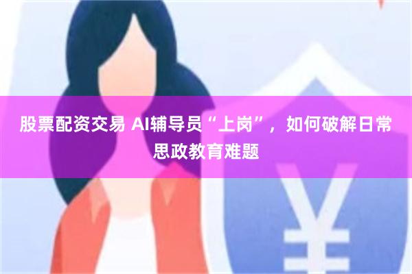 股票配资交易 AI辅导员“上岗”，如何破解日常思政教育难题