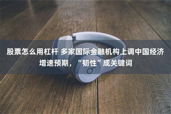 股票怎么用杠杆 多家国际金融机构上调中国经济增速预期，“韧性”成关键词