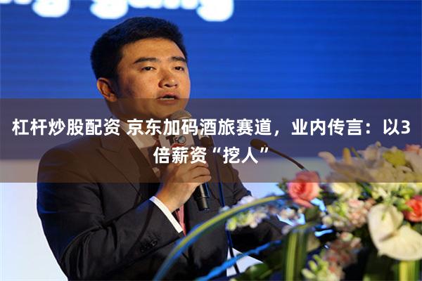 杠杆炒股配资 京东加码酒旅赛道，业内传言：以3倍薪资“挖人”