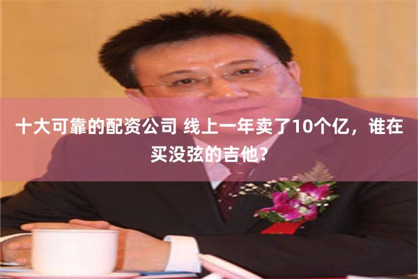 十大可靠的配资公司 线上一年卖了10个亿，谁在买没弦的吉他？