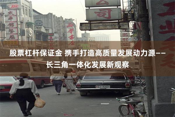 股票杠杆保证金 携手打造高质量发展动力源——长三角一体化发展新观察