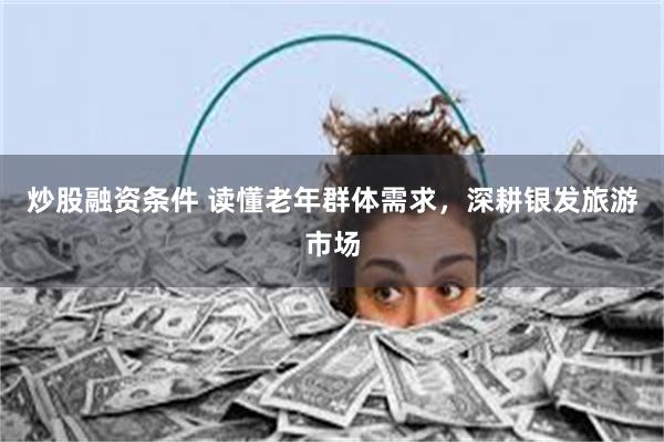 炒股融资条件 读懂老年群体需求，深耕银发旅游市场