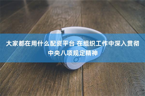 大家都在用什么配资平台 在组织工作中深入贯彻中央八项规定精神