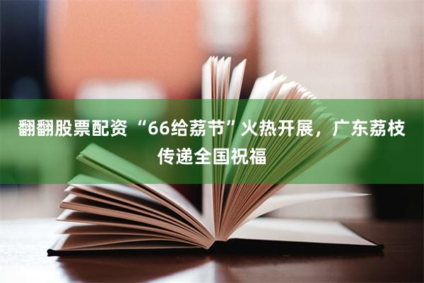 翻翻股票配资 “66给荔节”火热开展，广东荔枝传递全国祝福