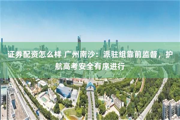 证券配资怎么样 广州南沙：派驻组靠前监督，护航高考安全有序进行