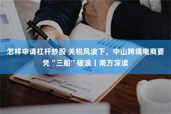 怎样申请杠杆炒股 关税风波下，中山跨境电商要凭“三船”破浪丨南方深读