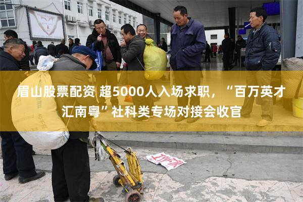 眉山股票配资 超5000人入场求职，“百万英才汇南粤”社科类专场对接会收官