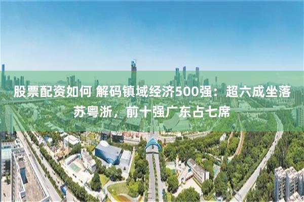 股票配资如何 解码镇域经济500强：超六成坐落苏粤浙，前十强广东占七席