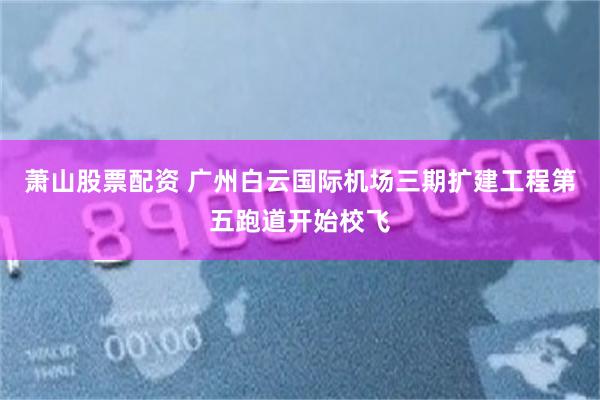 萧山股票配资 广州白云国际机场三期扩建工程第五跑道开始校飞