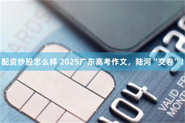 配资炒股怎么样 2025广东高考作文，陆河“交卷”！