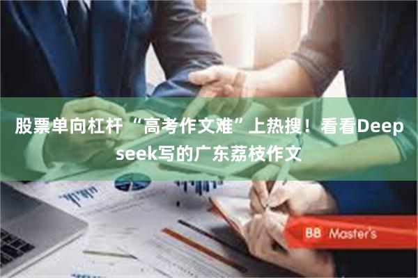 股票单向杠杆 “高考作文难”上热搜！看看Deepseek写的广东荔枝作文