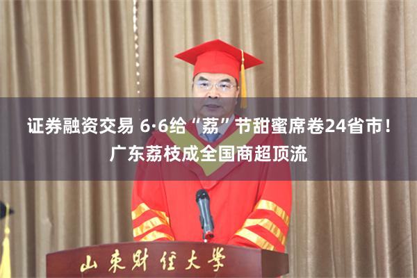 证券融资交易 6·6给“荔”节甜蜜席卷24省市！广东荔枝成全国商超顶流