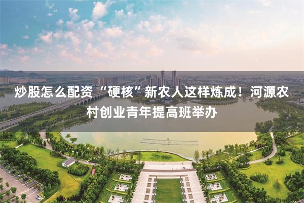 炒股怎么配资 “硬核”新农人这样炼成！河源农村创业青年提高班举办