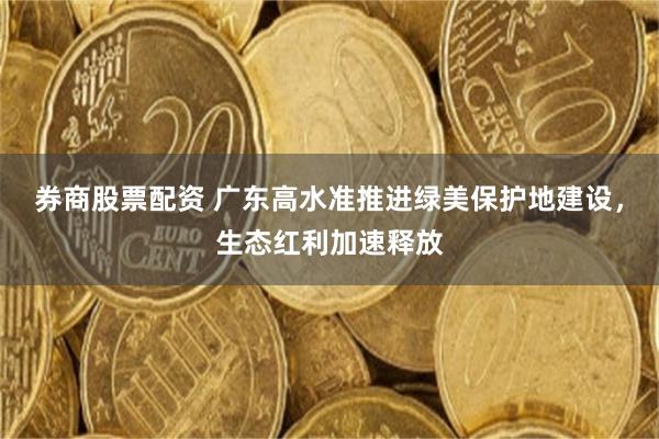 券商股票配资 广东高水准推进绿美保护地建设，生态红利加速释放