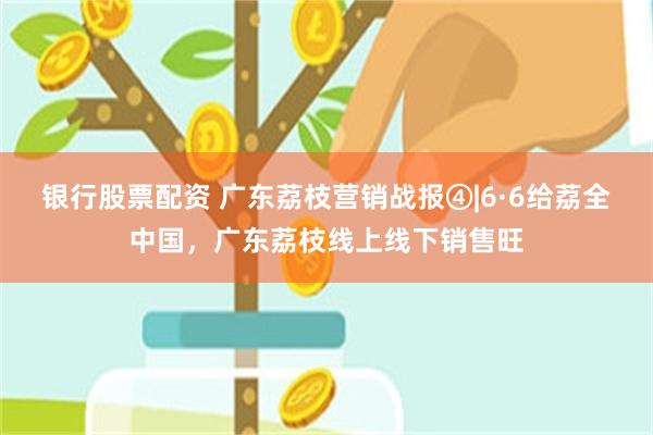 银行股票配资 广东荔枝营销战报④|6·6给荔全中国，广东荔枝线上线下销售旺