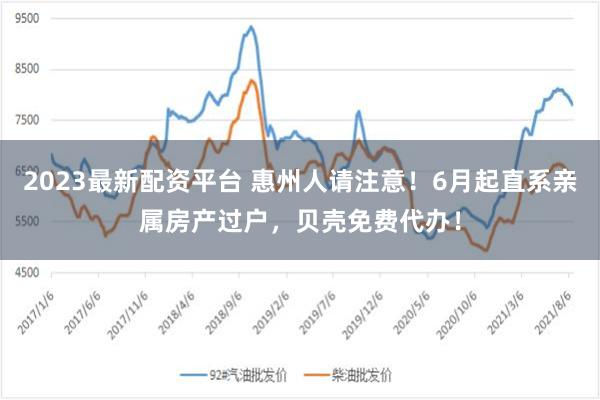 2023最新配资平台 惠州人请注意！6月起直系亲属房产过户，贝壳免费代办！