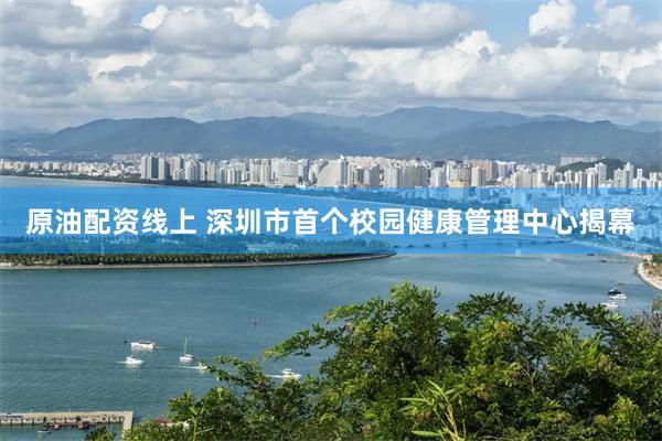 原油配资线上 深圳市首个校园健康管理中心揭幕