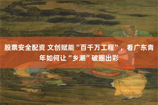 股票安全配资 文创赋能“百千万工程”，看广东青年如何让“乡潮”破圈出彩