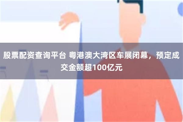股票配资查询平台 粤港澳大湾区车展闭幕，预定成交金额超100亿元