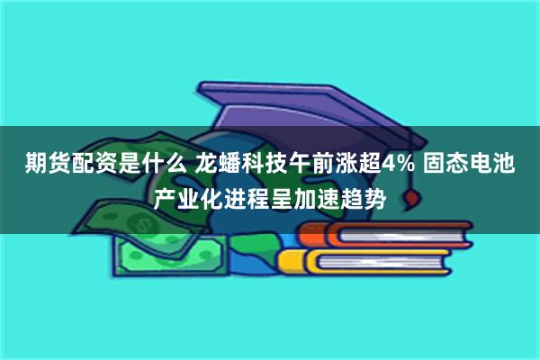 期货配资是什么 龙蟠科技午前涨超4% 固态电池产业化进程呈加速趋势