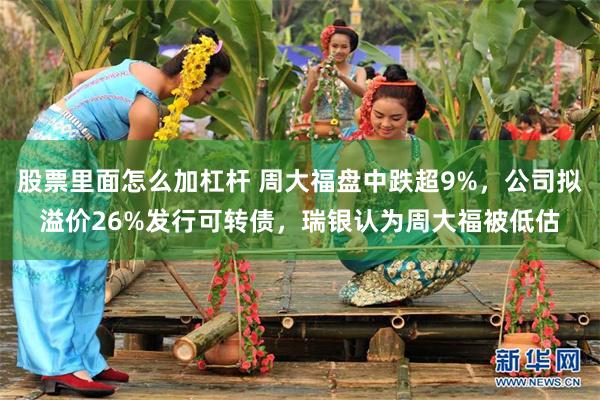 股票里面怎么加杠杆 周大福盘中跌超9%，公司拟溢价26%发行可转债，瑞银认为周大福被低估