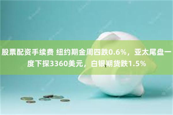 股票配资手续费 纽约期金周四跌0.6%，亚太尾盘一度下探3360美元，白银期货跌1.5%