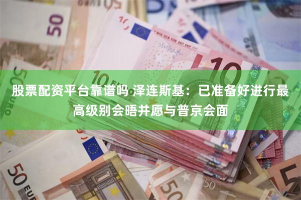 股票配资平台靠谱吗 泽连斯基：已准备好进行最高级别会晤并愿与普京会面