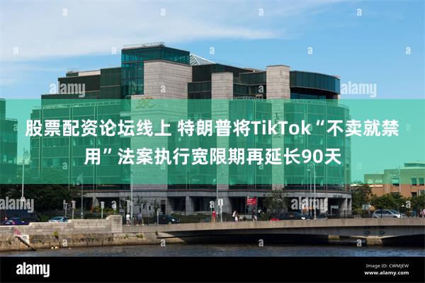 股票配资论坛线上 特朗普将TikTok“不卖就禁用”法案执行宽限期再延长90天