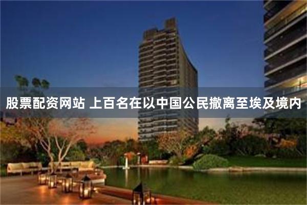 股票配资网站 上百名在以中国公民撤离至埃及境内