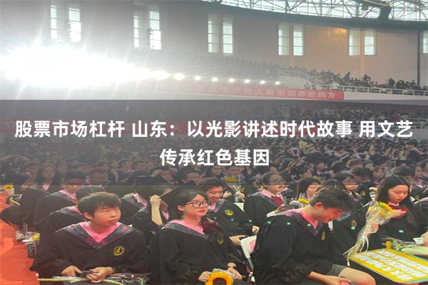 股票市场杠杆 山东：以光影讲述时代故事 用文艺传承红色基因