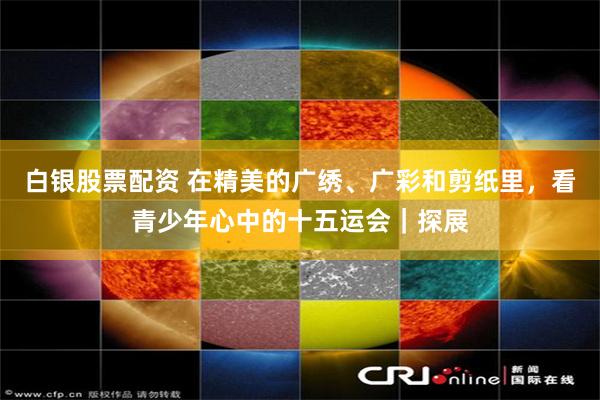 白银股票配资 在精美的广绣、广彩和剪纸里，看青少年心中的十五运会｜探展