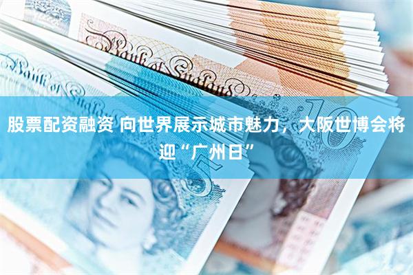 股票配资融资 向世界展示城市魅力，大阪世博会将迎“广州日”