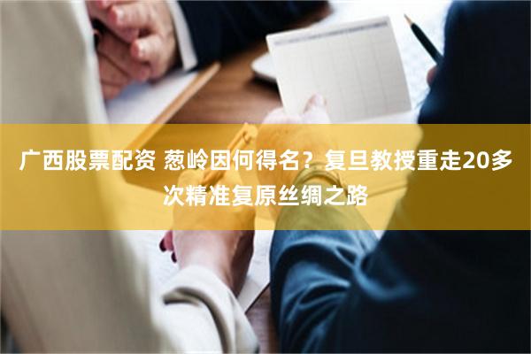 广西股票配资 葱岭因何得名？复旦教授重走20多次精准复原丝绸之路