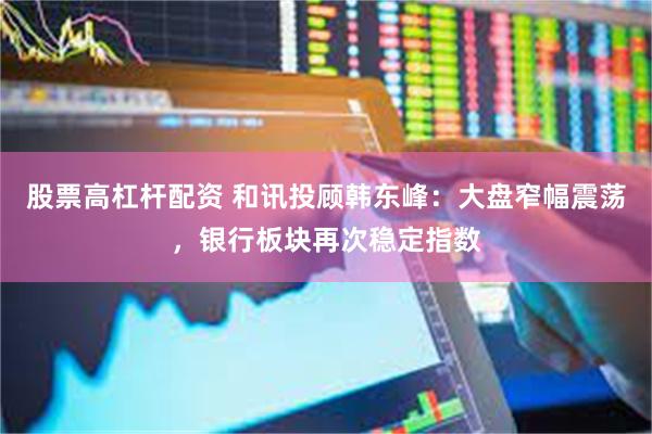 股票高杠杆配资 和讯投顾韩东峰：大盘窄幅震荡，银行板块再次稳定指数