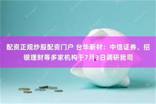 配资正规炒股配资门户 台华新材：中信证券、招银理财等多家机构于7月3日调研我司