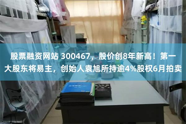 股票融资网站 300467，股价创8年新高！第一大股东将易主，创始人袁旭所持逾4%股权6月拍卖
