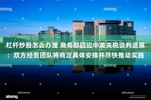 杠杆炒股怎么办理 商务部回应中美关税谈判进展：双方经贸团队将商定具体安排并尽快推动实施