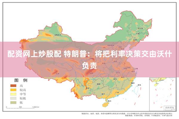 配资网上炒股配 特朗普：将把利率决策交由沃什负责