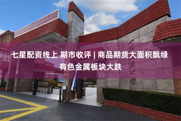 七星配资线上 期市收评 | 商品期货大面积飘绿 有色金属板块大跌
