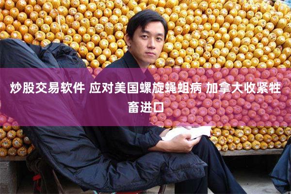 炒股交易软件 应对美国螺旋蝇蛆病 加拿大收紧牲畜进口