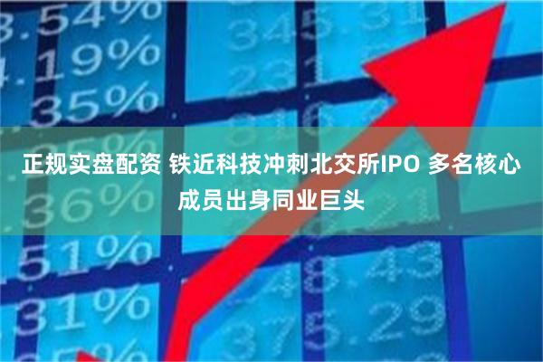 正规实盘配资 铁近科技冲刺北交所IPO 多名核心成员出身同业巨头