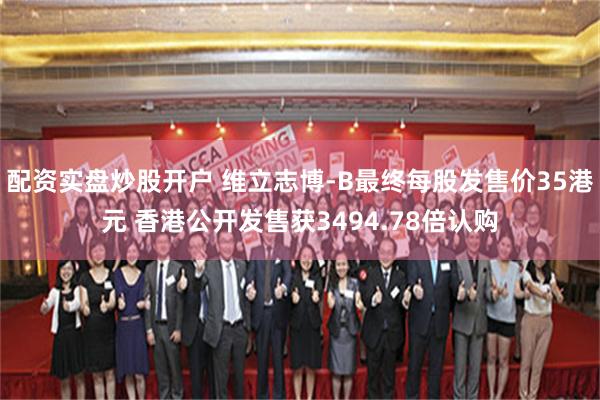 配资实盘炒股开户 维立志博-B最终每股发售价35港元 香港公开发售获3494.78倍认购