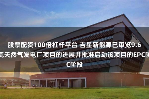 股票配资100倍杠杆平台 吉星新能源已审览9.6兆瓦天然气发电厂项目的进展并批准启动该项目的EPC阶段