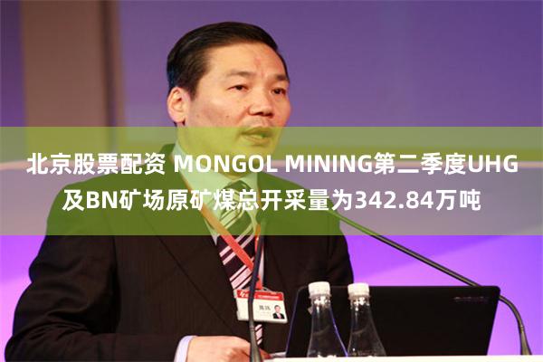 北京股票配资 MONGOL MINING第二季度UHG及BN矿场原矿煤总开采量为342.84万吨