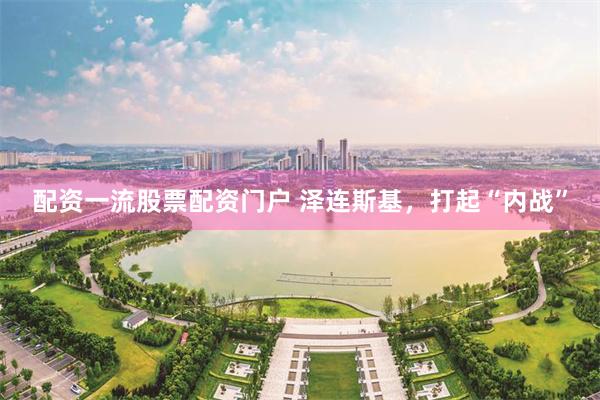 配资一流股票配资门户 泽连斯基，打起“内战”