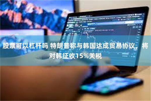股票可以杠杆吗 特朗普称与韩国达成贸易协议，将对韩征收15%关税