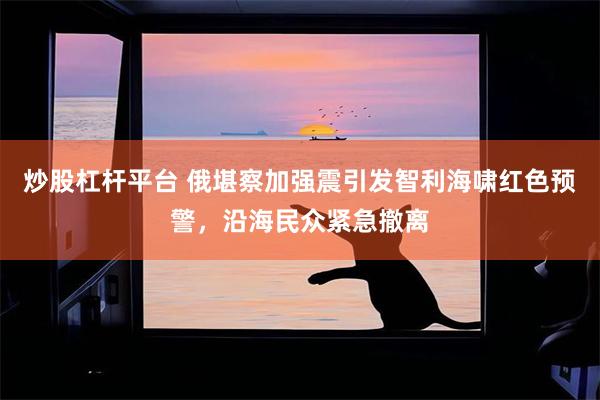 炒股杠杆平台 俄堪察加强震引发智利海啸红色预警，沿海民众紧急撤离