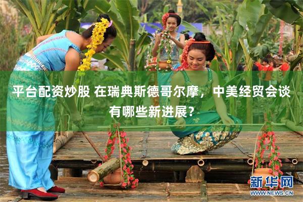 平台配资炒股 在瑞典斯德哥尔摩，中美经贸会谈有哪些新进展？