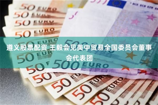 遵义股票配资 王毅会见美中贸易全国委员会董事会代表团