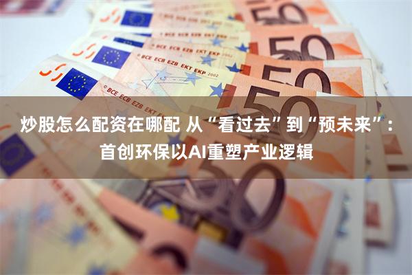 炒股怎么配资在哪配 从“看过去”到“预未来”:首创环保以AI重塑产业逻辑